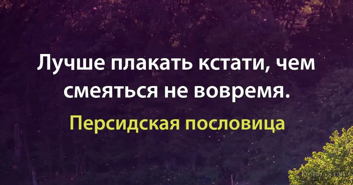 Лучше плакать кстати, чем смеяться не вовремя. (Персидская пословица)