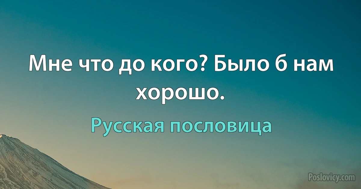 Мне что до кого? Было б нам хорошо. (Русская пословица)