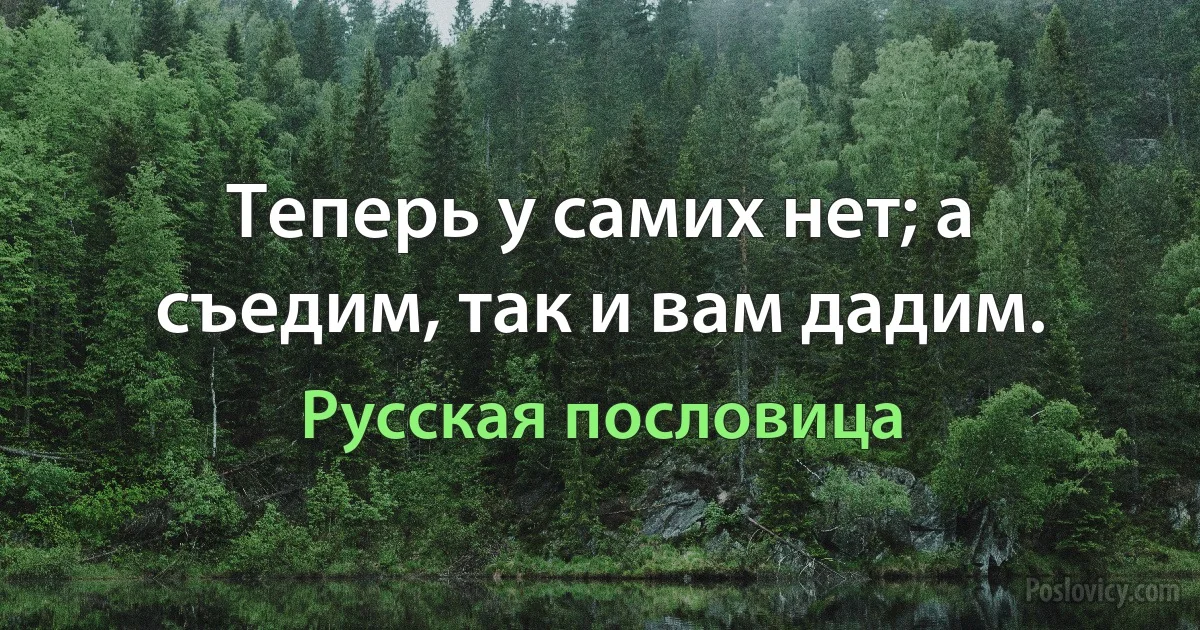 Теперь у самих нет; а съедим, так и вам дадим. (Русская пословица)