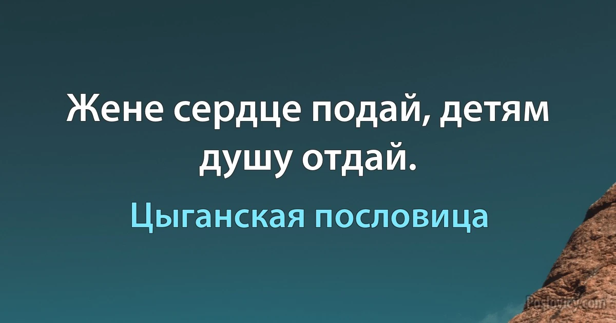 Жене сердце подай, детям душу отдай. (Цыганская пословица)