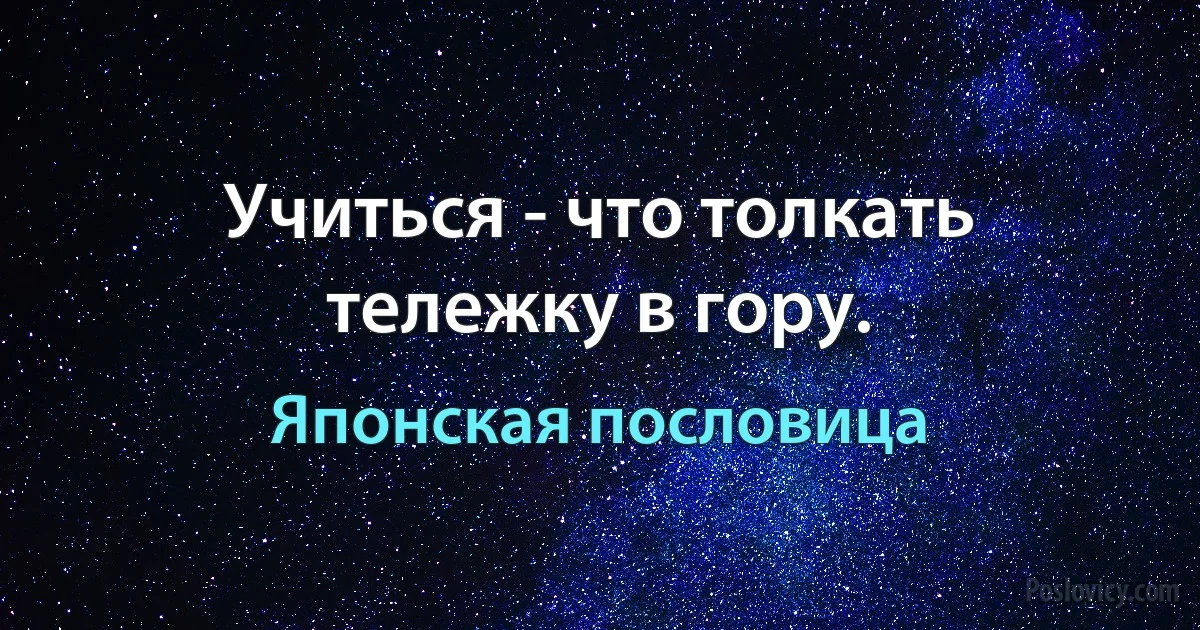 Учиться - что толкать тележку в гору. (Японская пословица)