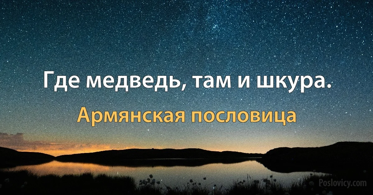 Где медведь, там и шкура. (Армянская пословица)