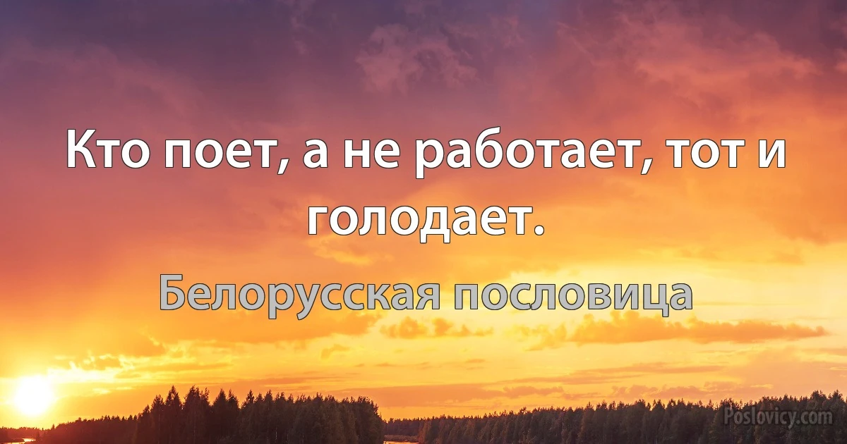 Кто поет, а не работает, тот и голодает. (Белорусская пословица)