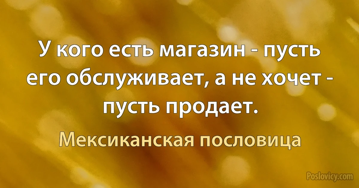 У кого есть магазин - пусть его обслуживает, а не хочет - пусть продает. (Мексиканская пословица)