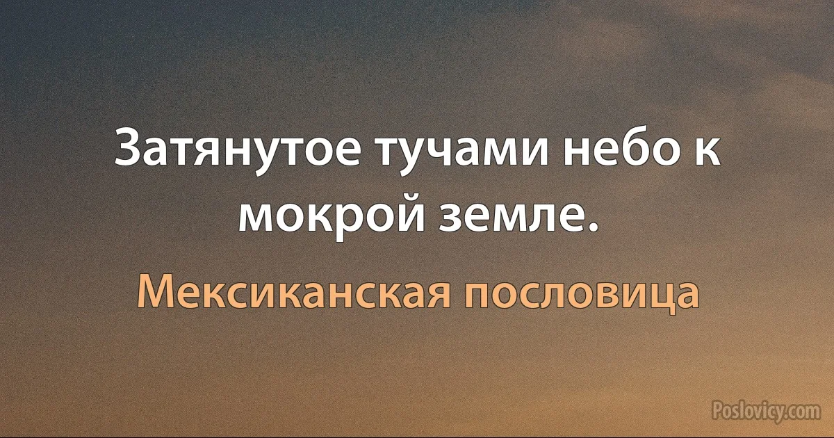 Затянутое тучами небо к мокрой земле. (Мексиканская пословица)