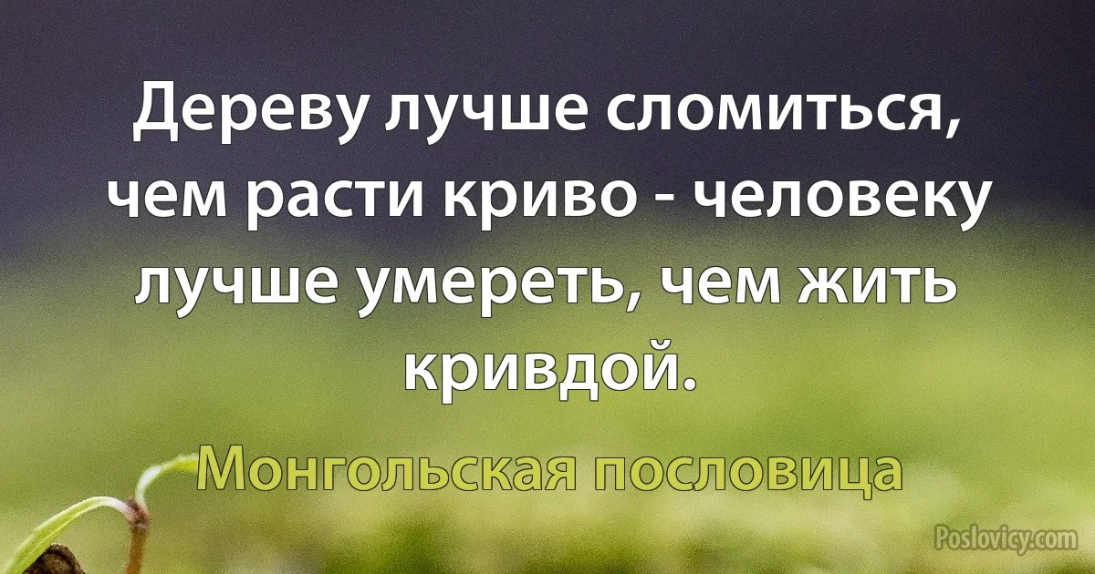 Дереву лучше сломиться, чем расти криво - человеку лучше умереть, чем жить кривдой. (Монгольская пословица)