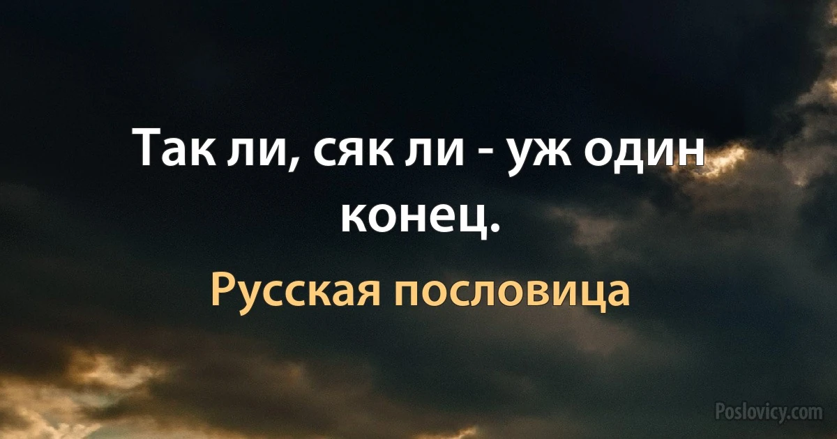 Так ли, сяк ли - уж один конец. (Русская пословица)