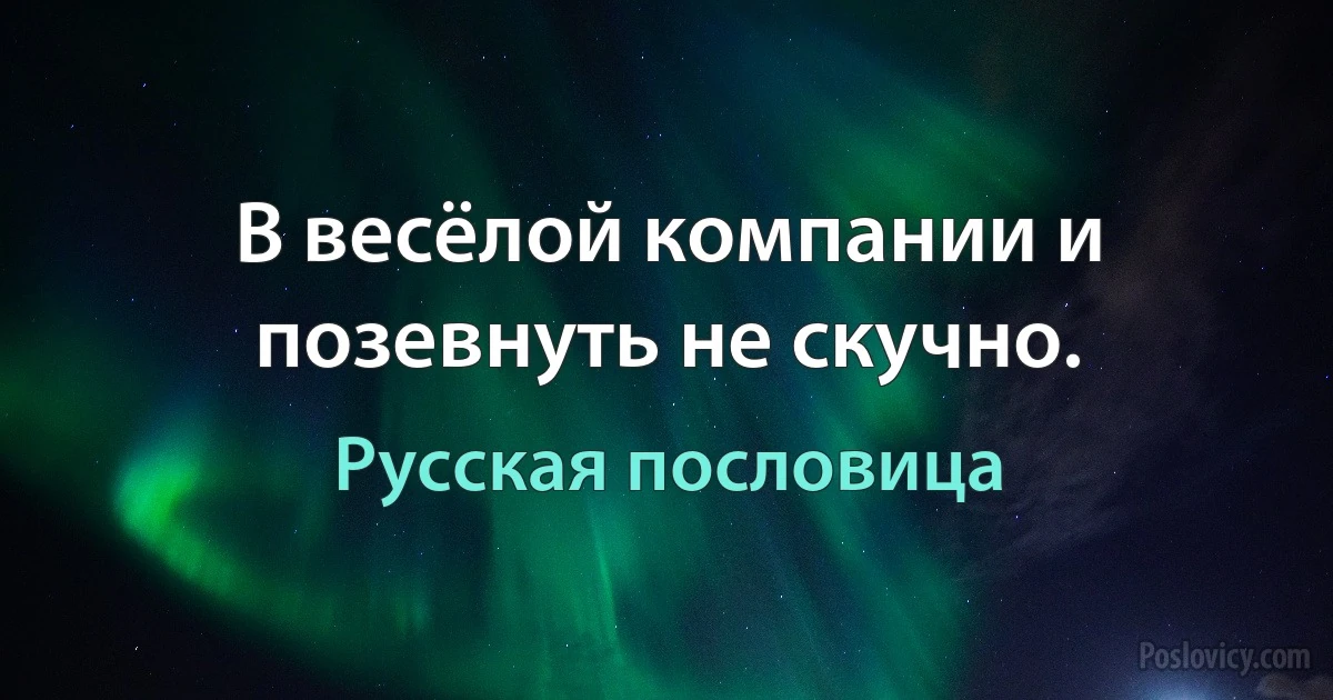 В весёлой компании и позевнуть не скучно. (Русская пословица)