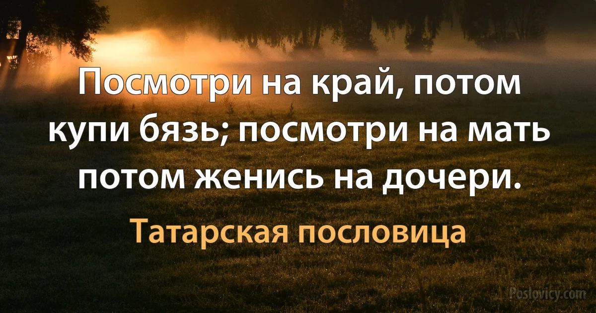 Посмотри на край, потом купи бязь; посмотри на мать потом женись на дочери. (Татарская пословица)