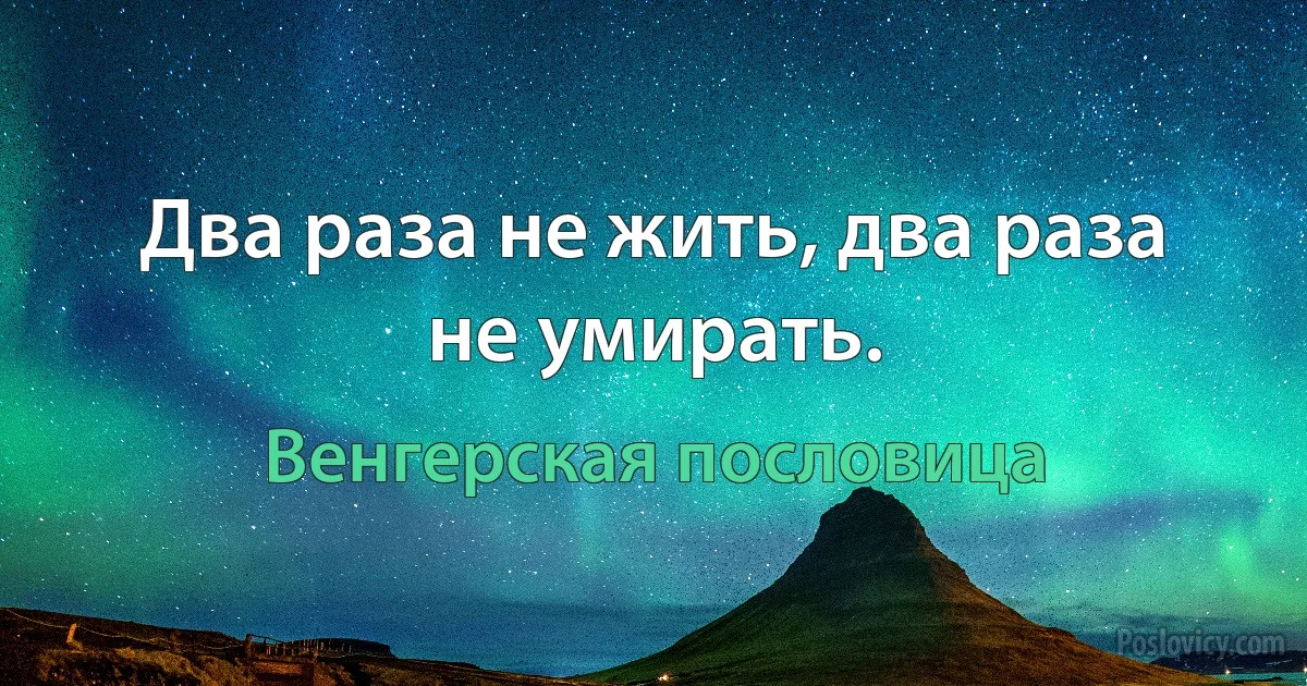 Два раза не жить, два раза не умирать. (Венгерская пословица)