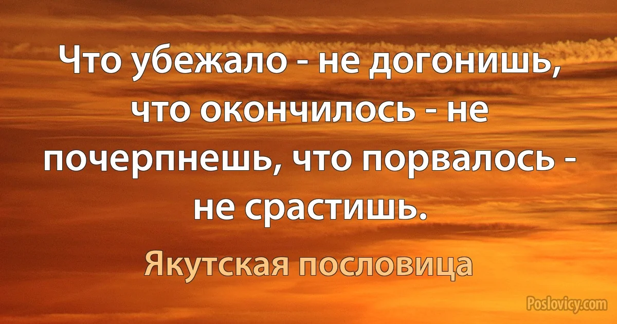 Что убежало - не догонишь, что окончилось - не почерпнешь, что порвалось - не срастишь. (Якутская пословица)