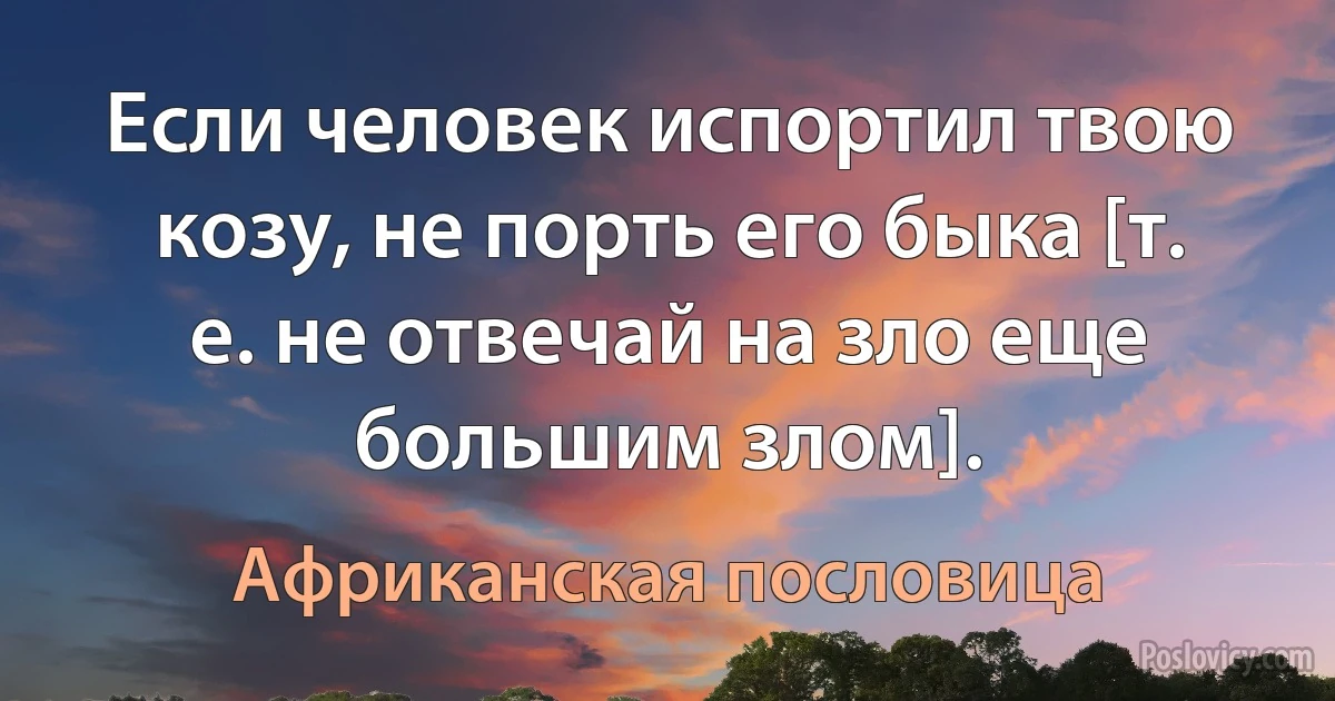 Если человек испортил твою козу, не порть его быка [т. е. не отвечай на зло еще большим злом]. (Африканская пословица)