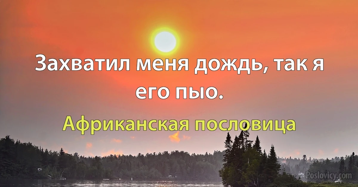 Захватил меня дождь, так я его пыо. (Африканская пословица)