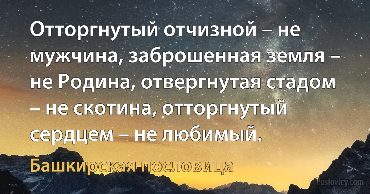 Отторгнутый отчизной – не мужчина, заброшенная земля – не Родина, отвергнутая стадом – не скотина, отторгнутый сердцем – не любимый. (Башкирская пословица)