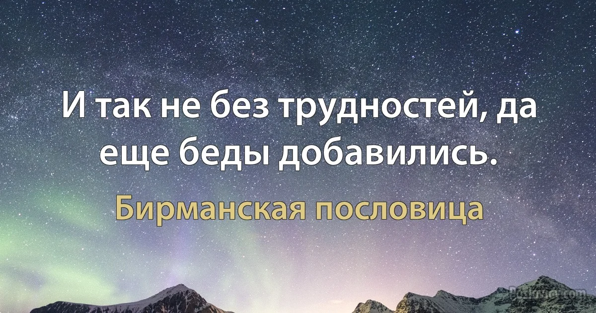 И так не без трудностей, да еще беды добавились. (Бирманская пословица)