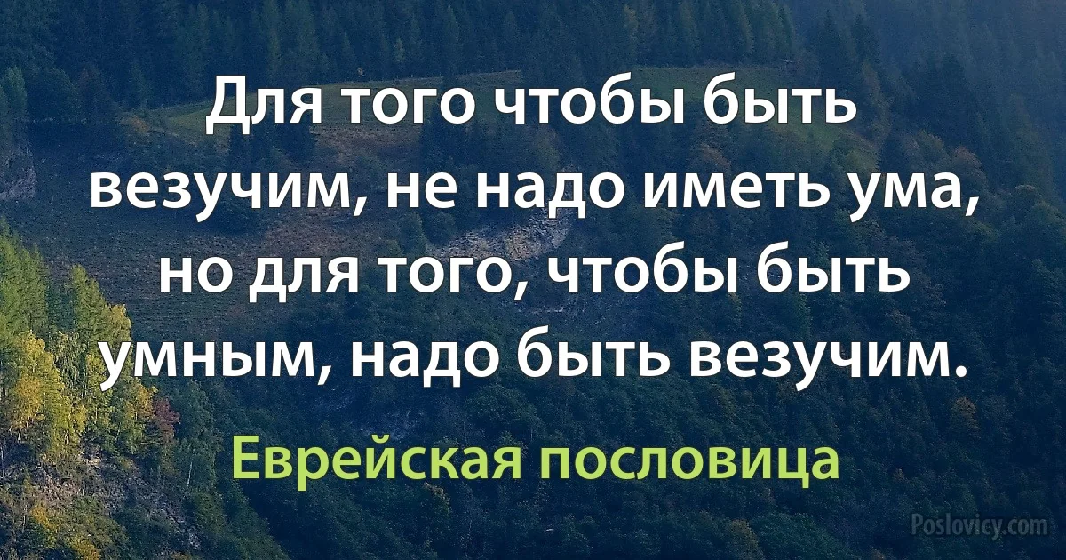 Для того чтобы быть везучим, не надо иметь ума, но для того, чтобы быть умным, надо быть везучим. (Еврейская пословица)