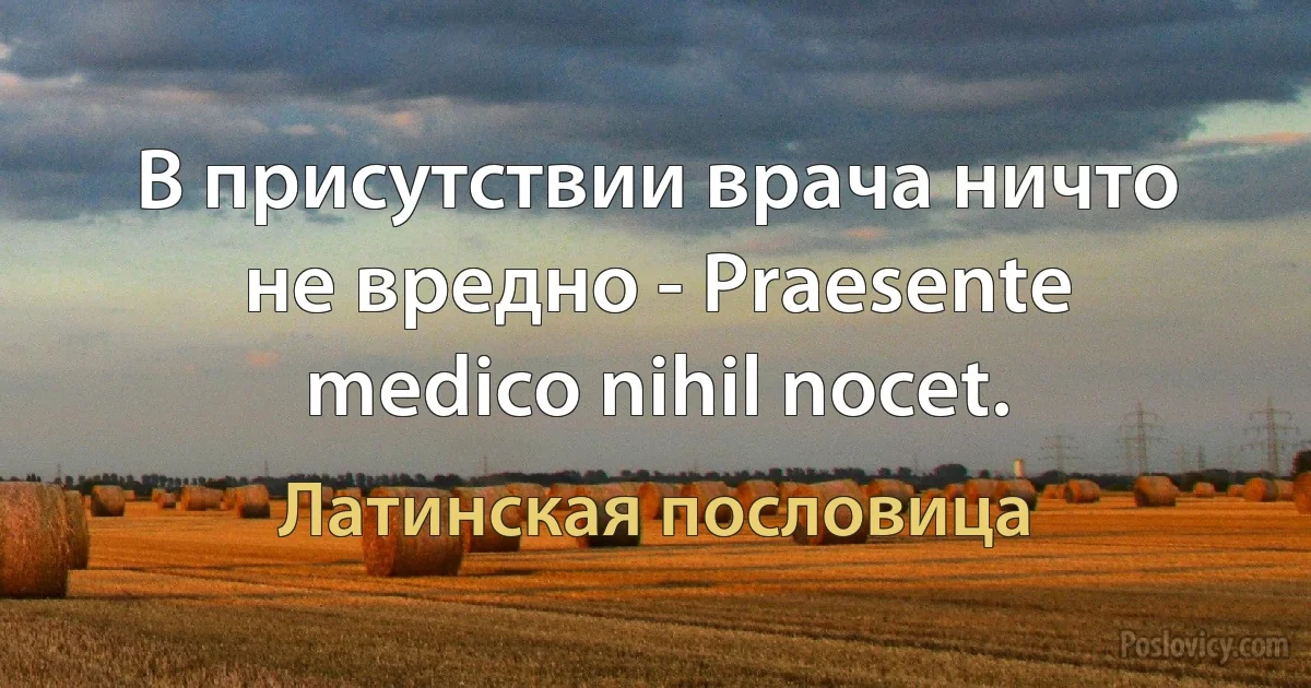 В присутствии врача ничто не вредно - Praesente medico nihil nocet. (Латинская пословица)