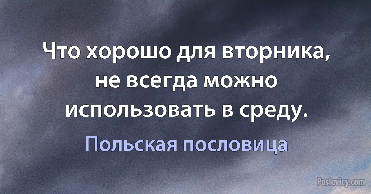 Что хорошо для вторника, не всегда можно использовать в среду. (Польская пословица)