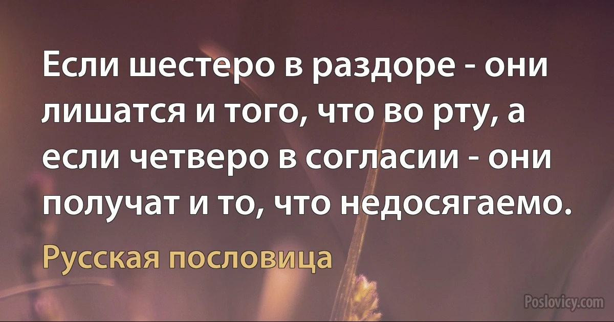 Если шестеро в раздоре - они лишатся и того, что во рту, а если четверо в согласии - они получат и то, что недосягаемо. (Русская пословица)