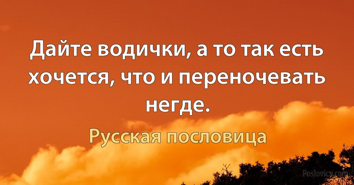 Дайте водички, а то так есть хочется, что и переночевать негде. (Русская пословица)