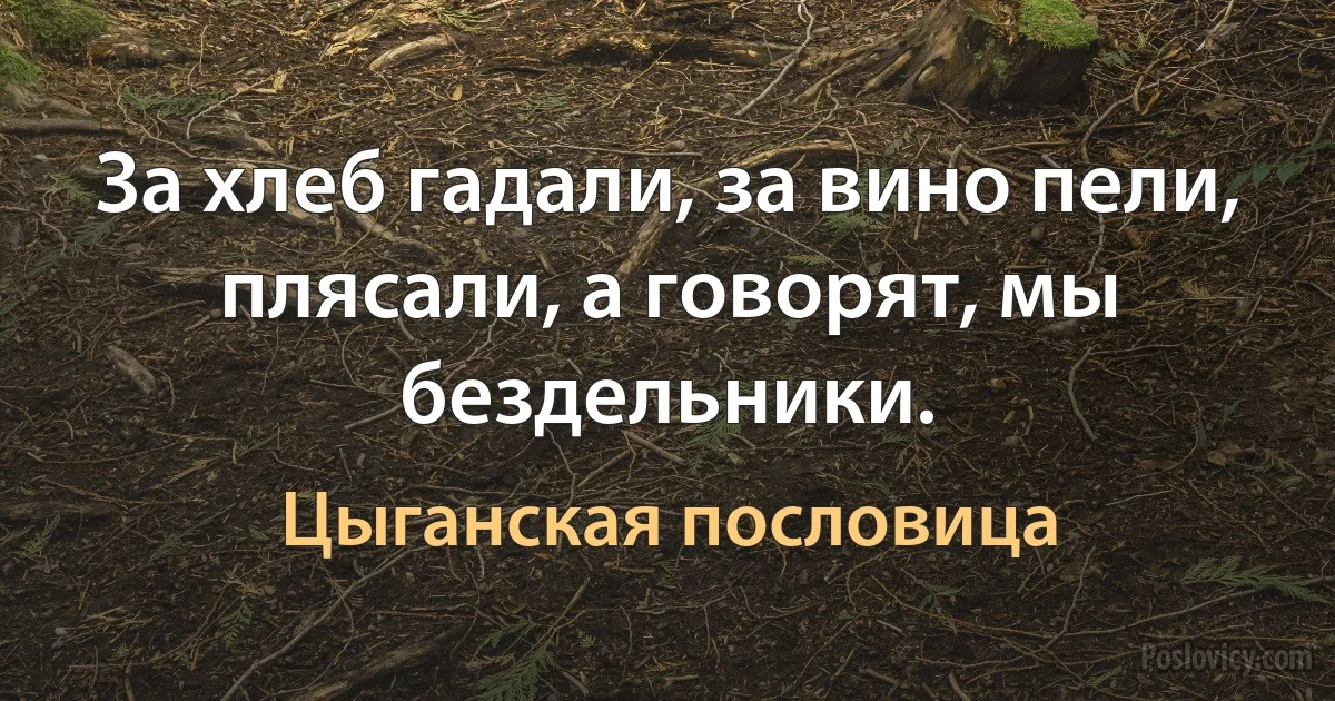 За хлеб гадали, за вино пели, плясали, а говорят, мы бездельники. (Цыганская пословица)