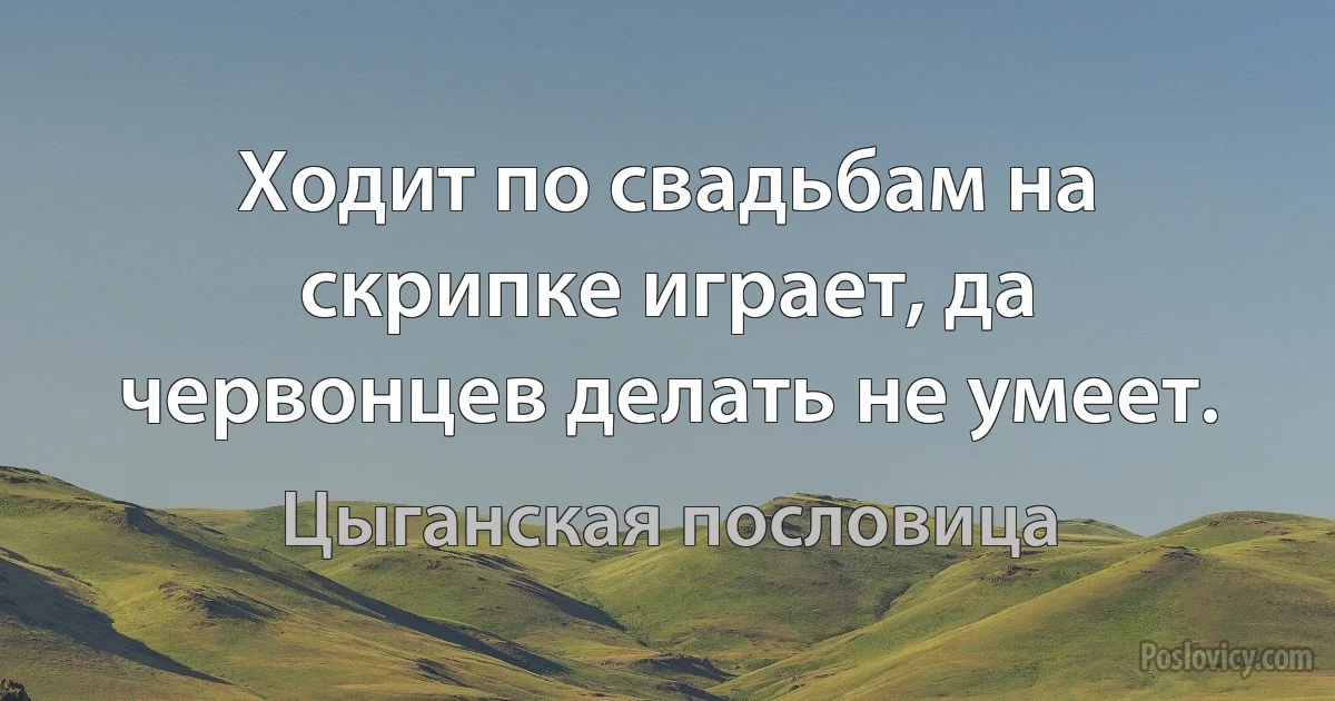 Ходит по свадьбам на скрипке играет, да червонцев делать не умеет. (Цыганская пословица)