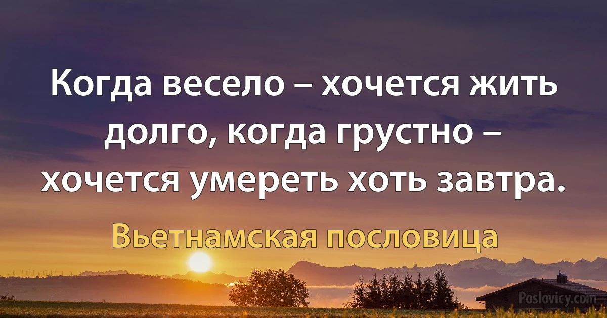 Когда весело – хочется жить долго, когда грустно – хочется умереть хоть завтра. (Вьетнамская пословица)