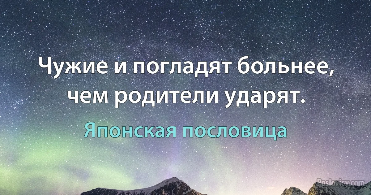 Чужие и погладят больнее, чем родители ударят. (Японская пословица)