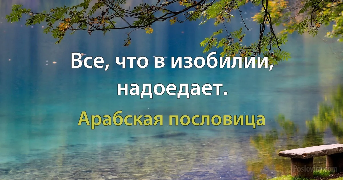 Все, что в изобилии, надоедает. (Арабская пословица)