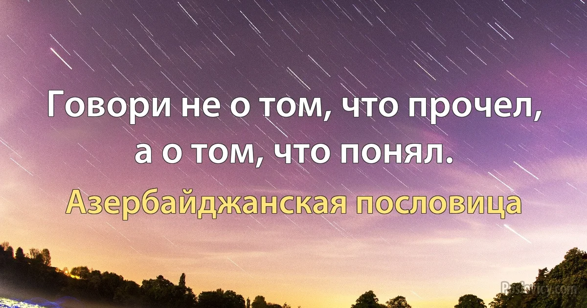 Говори не о том, что прочел, а о том, что понял. (Азербайджанская пословица)