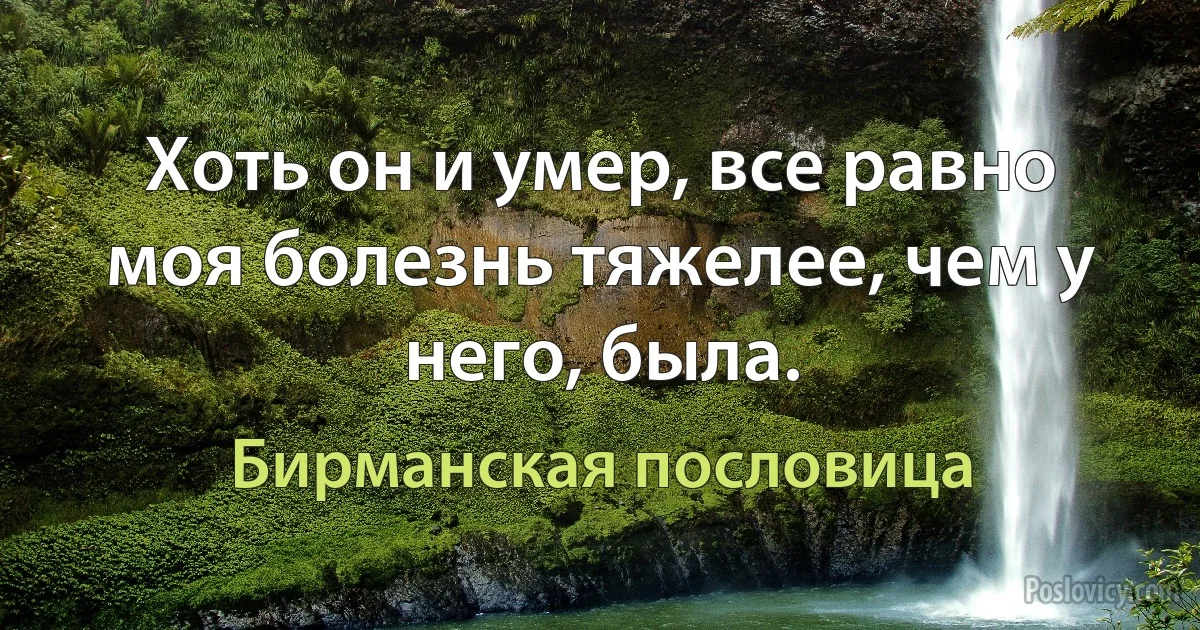 Хоть он и умер, все равно моя болезнь тяжелее, чем у него, была. (Бирманская пословица)