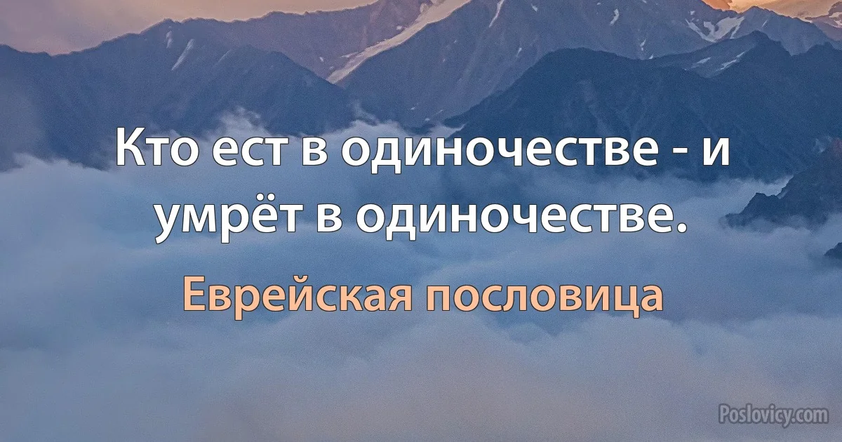 Кто ест в одиночестве - и умрёт в одиночестве. (Еврейская пословица)