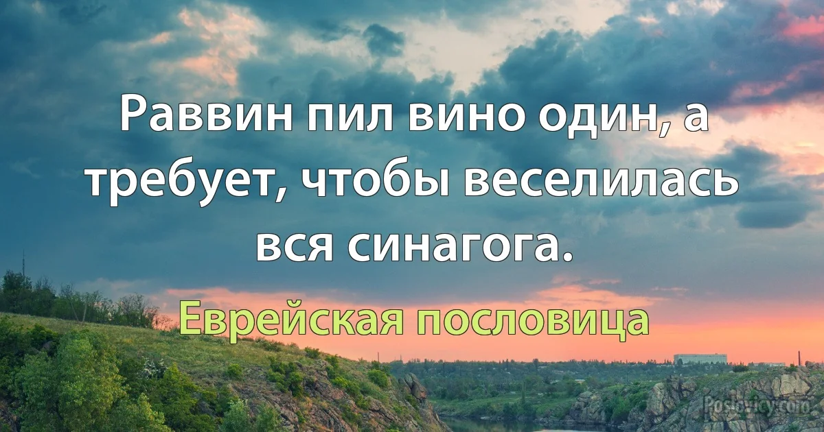 Раввин пил вино один, а требует, чтобы веселилась вся синагога. (Еврейская пословица)