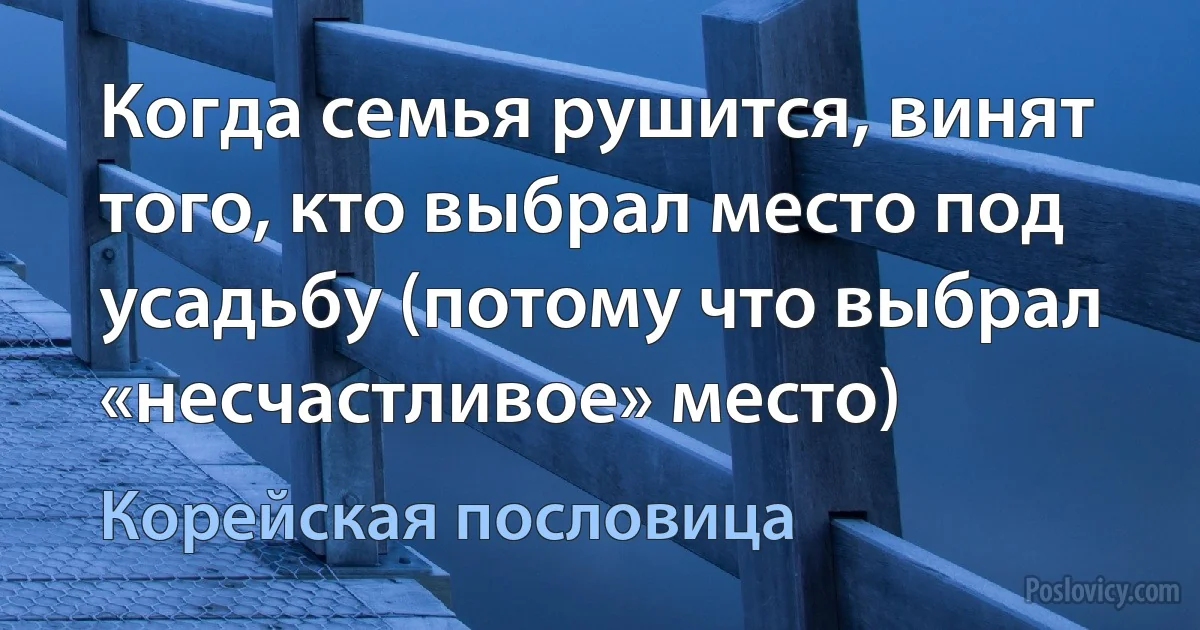 Когда семья рушится, винят того, кто выбрал место под усадьбу (потому что выбрал «несчастливое» место) (Корейская пословица)