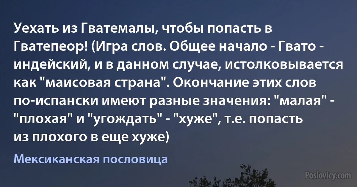 Уехать из Гватемалы, чтобы попасть в Гватепеор! (Игра слов. Общее начало - Гвато - индейский, и в данном случае, истолковывается как "маисовая страна". Окончание этих слов по-испански имеют разные значения: "малая" - "плохая" и "угождать" - "хуже", т.е. попасть из плохого в еще хуже) (Мексиканская пословица)