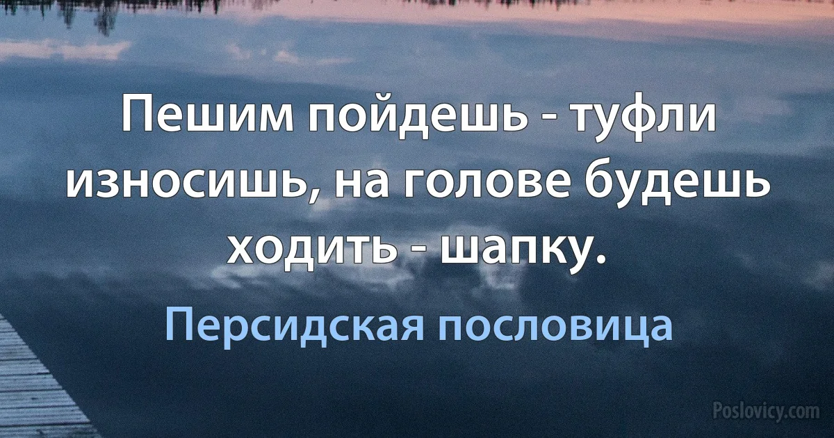 Пешим пойдешь - туфли износишь, на голове будешь ходить - шапку. (Персидская пословица)