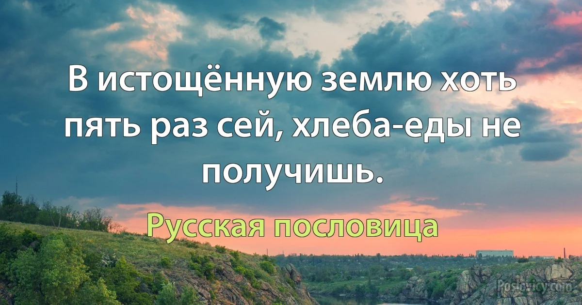 В истощённую землю хоть пять раз сей, хлеба-еды не получишь. (Русская пословица)