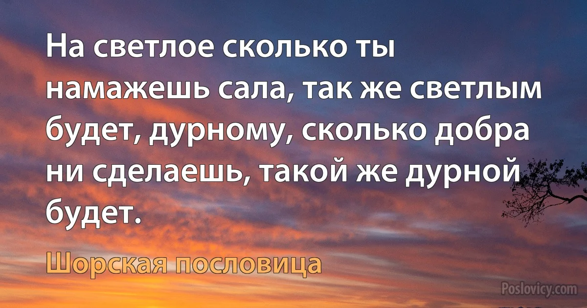 На светлое сколько ты намажешь сала, так же светлым будет, дурному, сколько добра ни сделаешь, такой же дурной будет. (Шорская пословица)