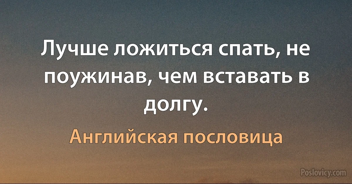 Лучше ложиться спать, не поужинав, чем вставать в долгу. (Английская пословица)