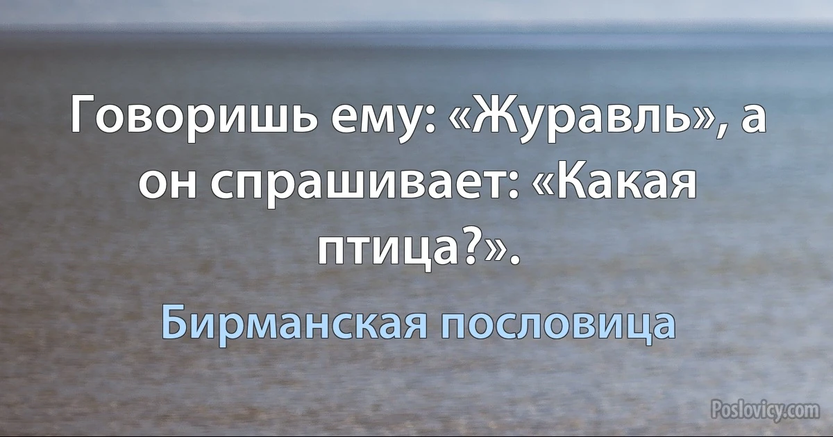 Говоришь ему: «Журавль», а он спрашивает: «Какая птица?». (Бирманская пословица)