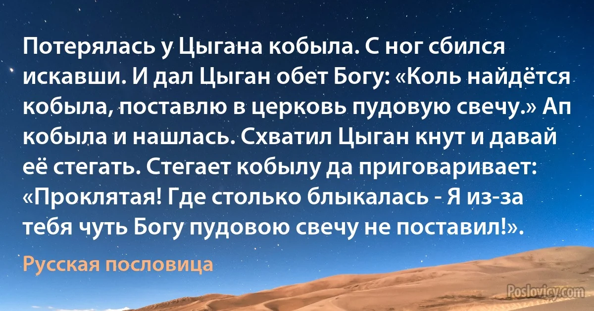 Потерялась у Цыгана кобыла. С ног сбился искавши. И дал Цыган обет Богу: «Коль найдётся кобыла, поставлю в церковь пудовую свечу.» Ап кобыла и нашлась. Схватил Цыган кнут и давай её стегать. Стегает кобылу да приговаривает: «Проклятая! Где столько блыкалась - Я из-за тебя чуть Богу пудовою свечу не поставил!». (Русская пословица)