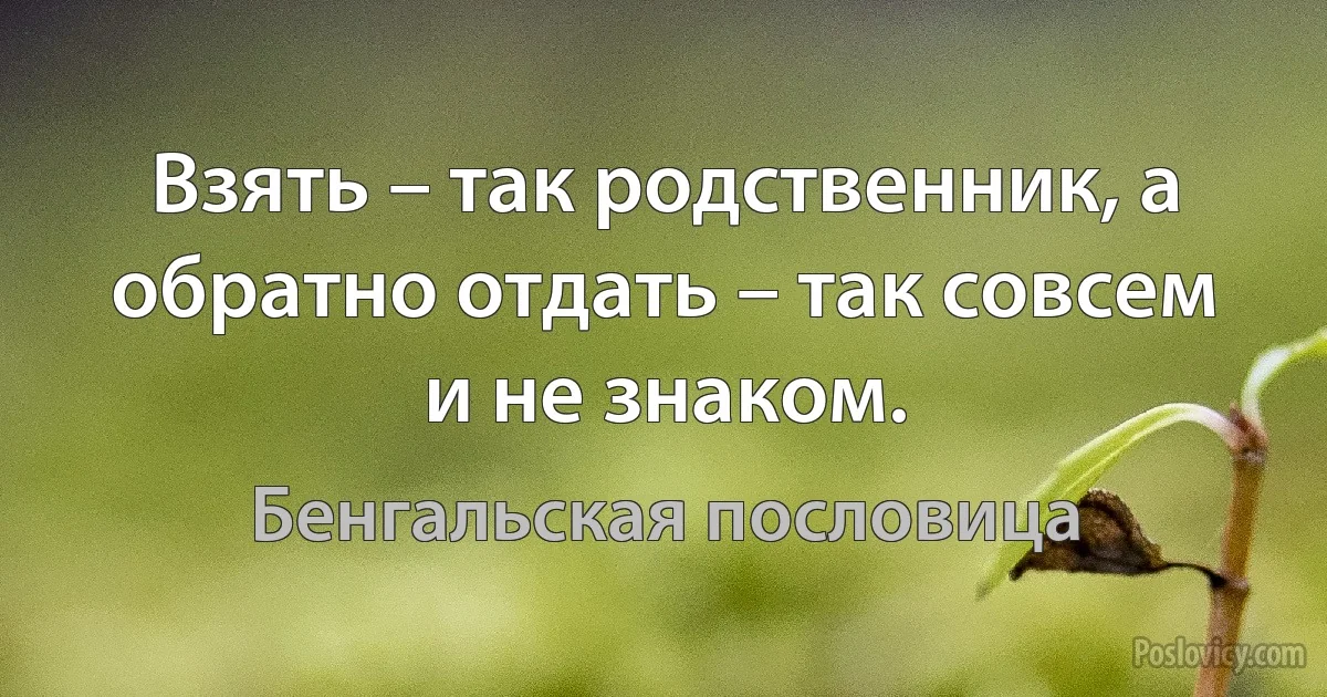 Взять – так родственник, а обратно отдать – так совсем и не знаком. (Бенгальская пословица)