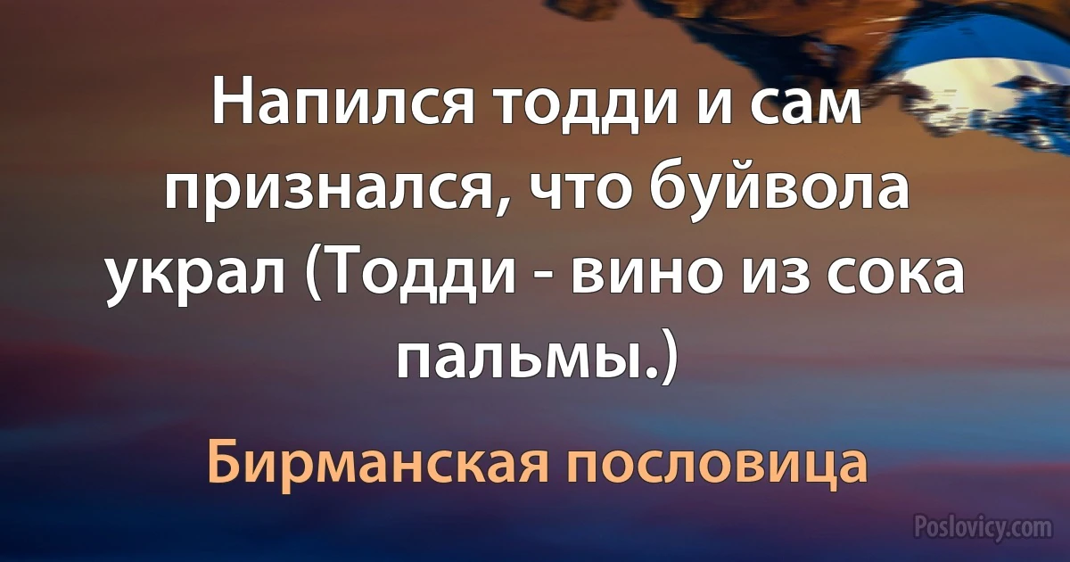 Напился тодди и сам признался, что буйвола украл (Тодди - вино из сока пальмы.) (Бирманская пословица)