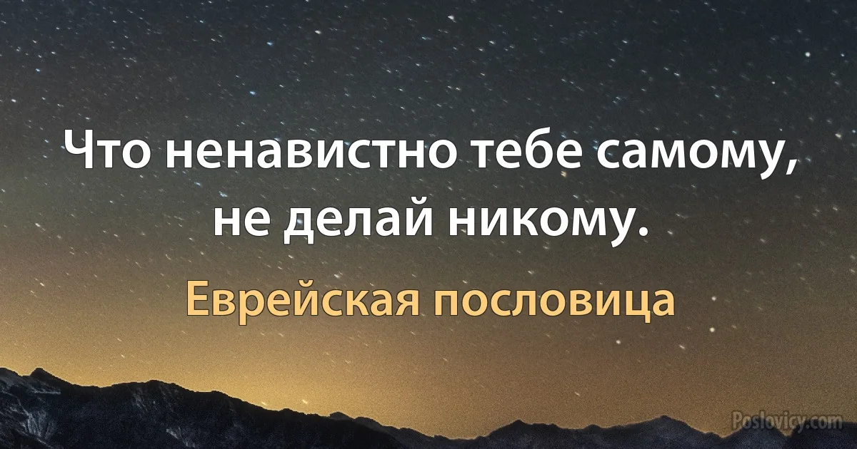 Что ненавистно тебе самому, не делай никому. (Еврейская пословица)