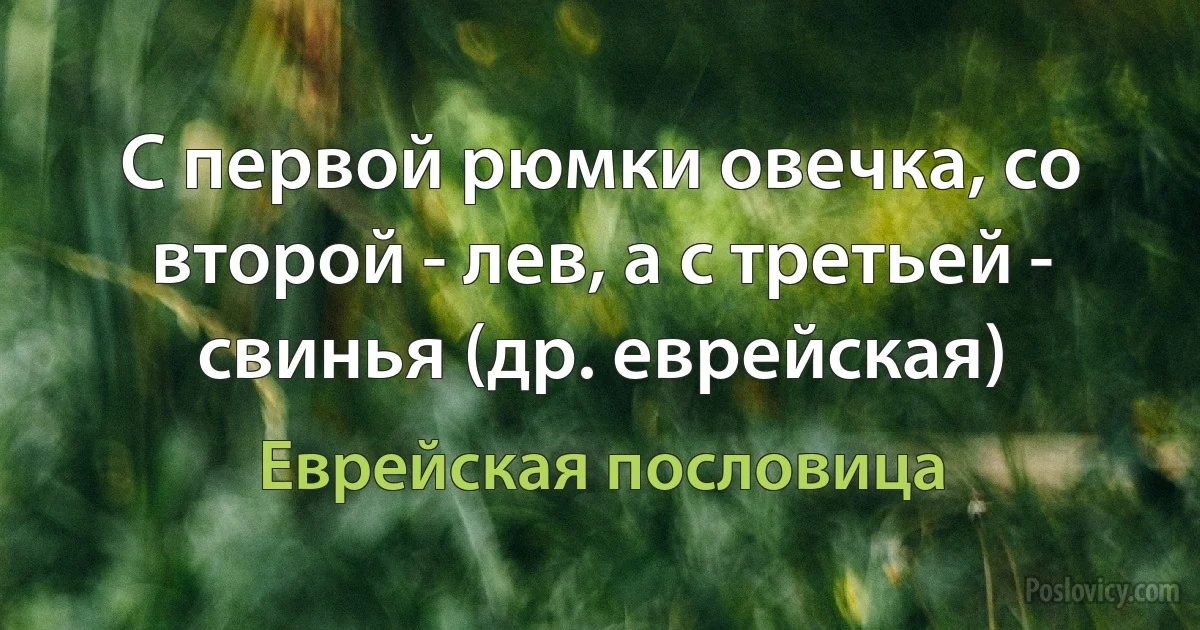 С первой рюмки овечка, со второй - лев, а с третьей - свинья (др. еврейская) (Еврейская пословица)