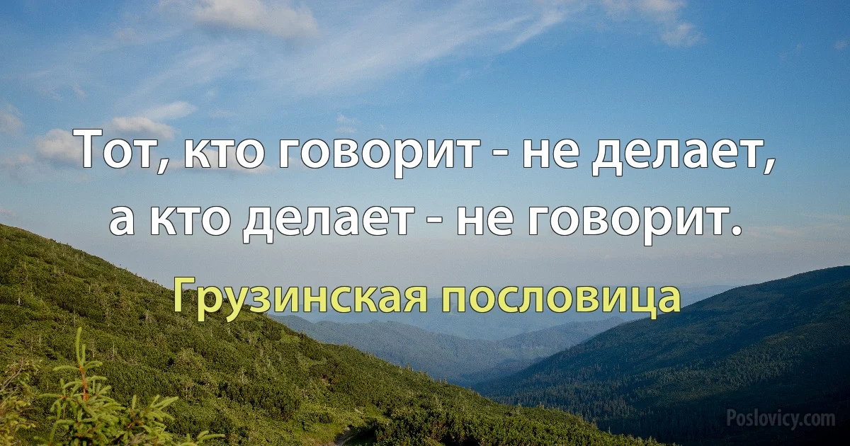 Тот, кто говорит - не делает, а кто делает - не говорит. (Грузинская пословица)