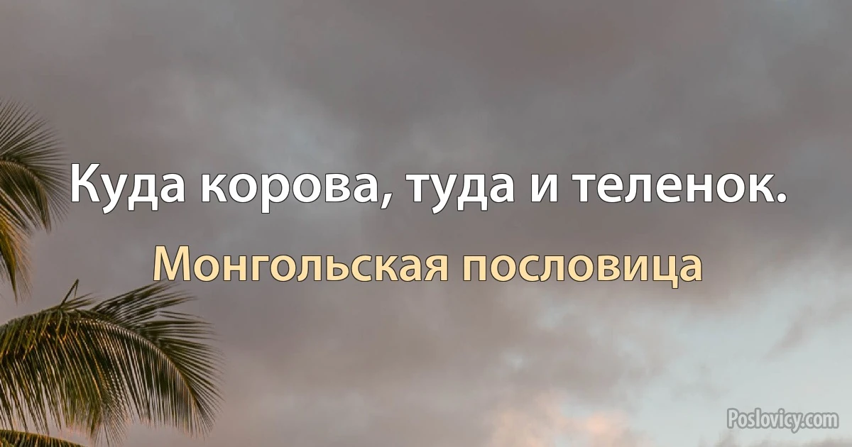 Куда корова, туда и теленок. (Монгольская пословица)