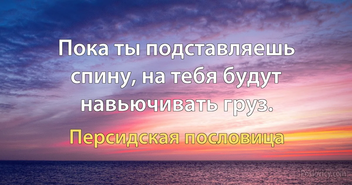 Пока ты подставляешь спину, на тебя будут навьючивать груз. (Персидская пословица)