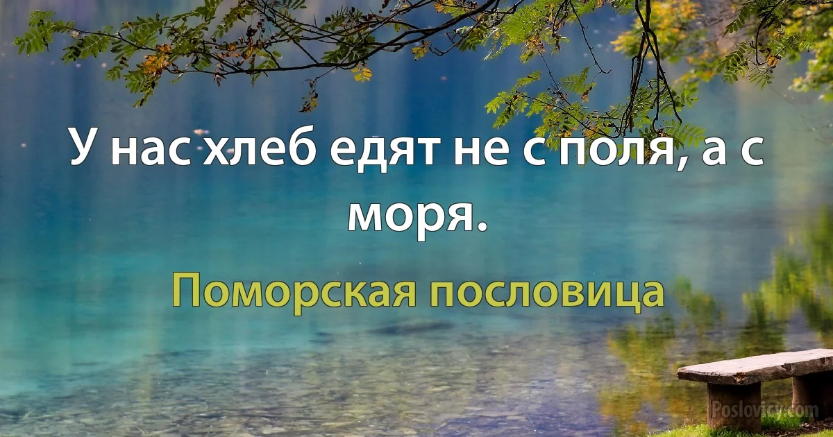 У нас хлеб едят не с поля, а с моря. (Поморская пословица)