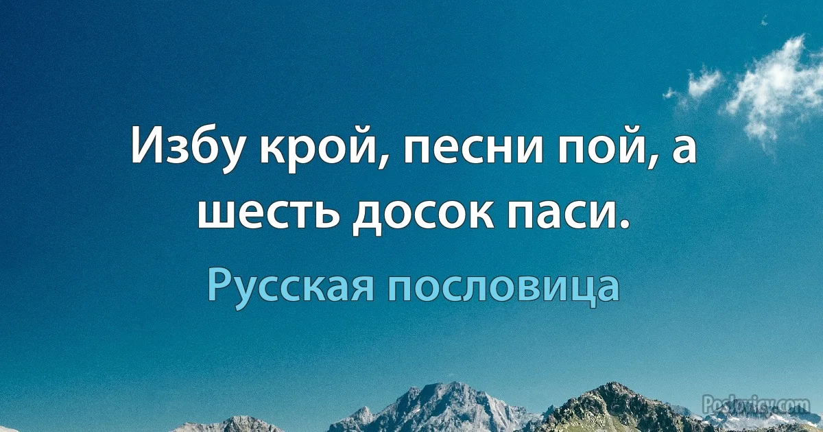 Избу крой, песни пой, а шесть досок паси. (Русская пословица)